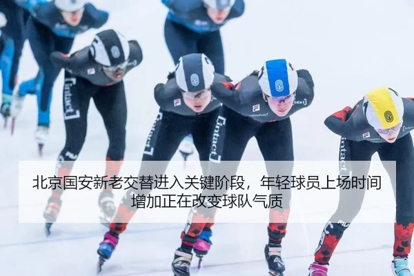 北京国安新老交替进入关键阶段，年轻球员上场时间增加正在改变球队气质