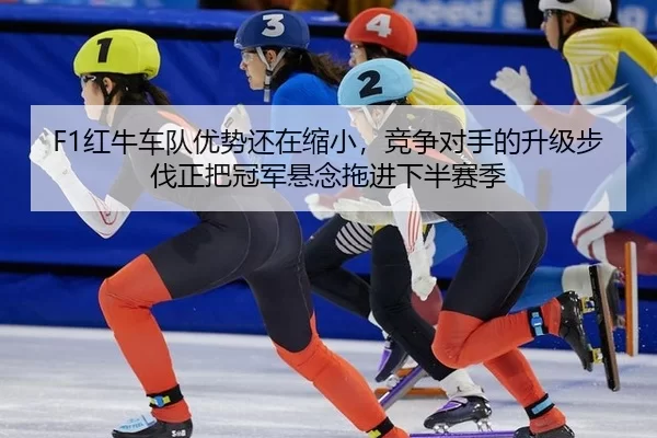F1红牛车队优势还在缩小，竞争对手的升级步伐正把冠军悬念拖进下半赛季