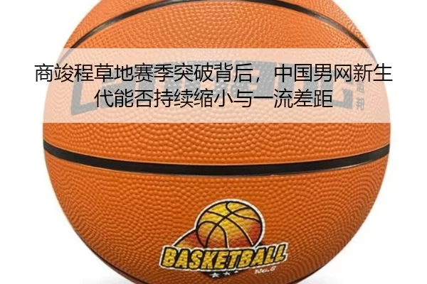 商竣程草地赛季突破背后，中国男网新生代能否持续缩小与一流差距