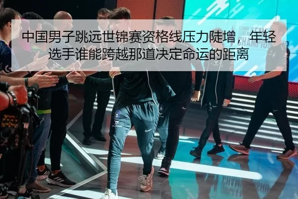 中国男子跳远世锦赛资格线压力陡增，年轻选手谁能跨越那道决定命运的距离